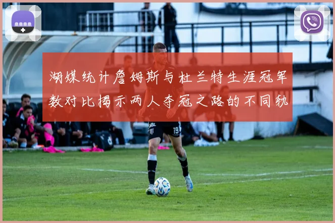 湖媒统计詹姆斯与杜兰特生涯冠军数对比揭示两人夺冠之路的不同轨迹