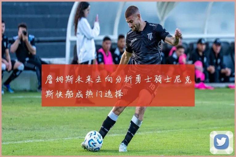 詹姆斯未来去向分析勇士骑士尼克斯快船成热门选择