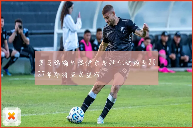 罗马诺确认诺伊尔与拜仁续约至2027年即将正式宣布