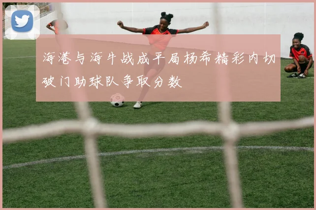 海港与海牛战成平局杨希精彩内切破门助球队争取分数