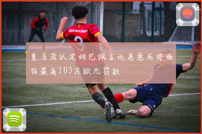 皇马若认定姆巴佩言论恶意或将面临最高103万欧元罚款