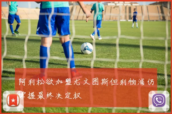 阿利松欲加盟尤文图斯但利物浦仍掌握最终决定权