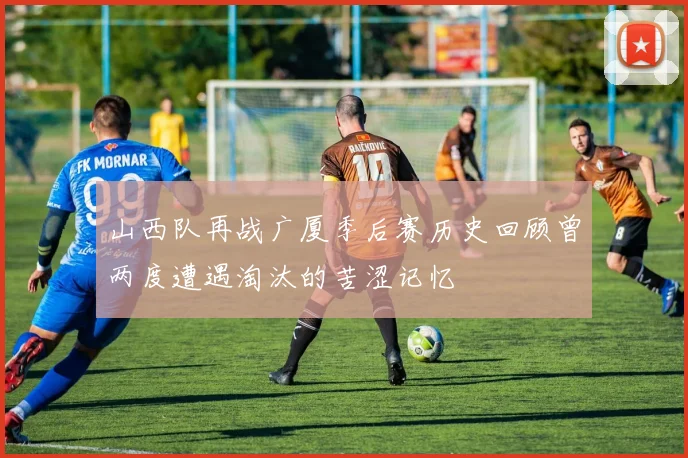 山西队再战广厦季后赛历史回顾曾两度遭遇淘汰的苦涩记忆