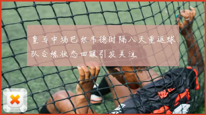 皇马中场巴尔韦德时隔八天重返球队合练状态回暖引发关注