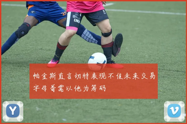 帕金斯直言切特表现不佳未来交易字母哥需以他为筹码