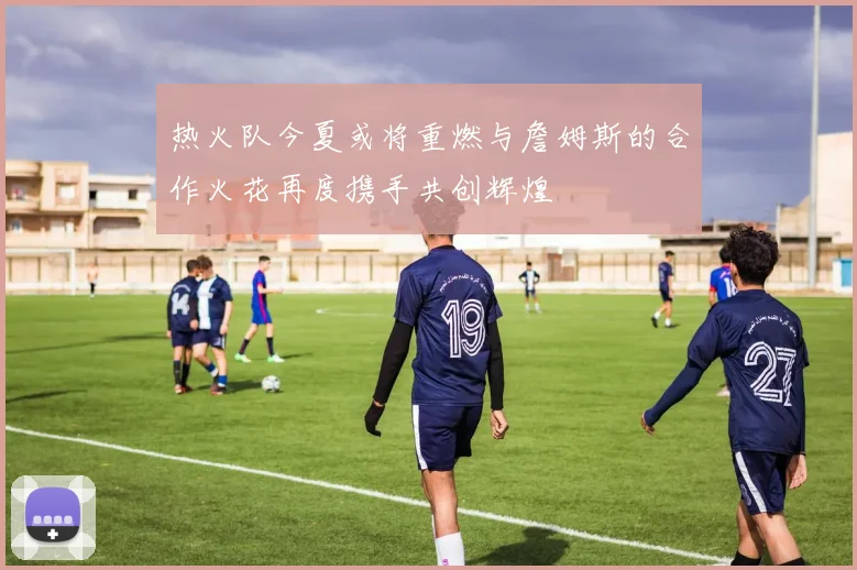 热火队今夏或将重燃与詹姆斯的合作火花再度携手共创辉煌