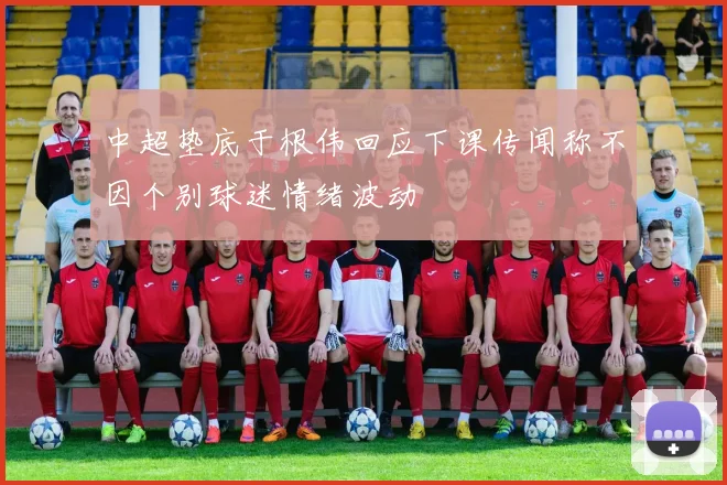 中超垫底于根伟回应下课传闻称不因个别球迷情绪波动