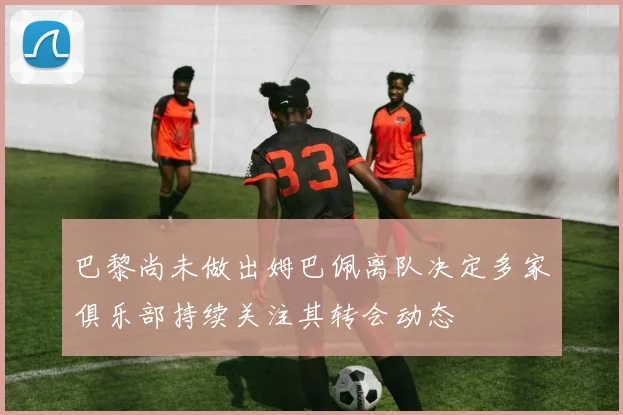 巴黎尚未做出姆巴佩离队决定多家俱乐部持续关注其转会动态